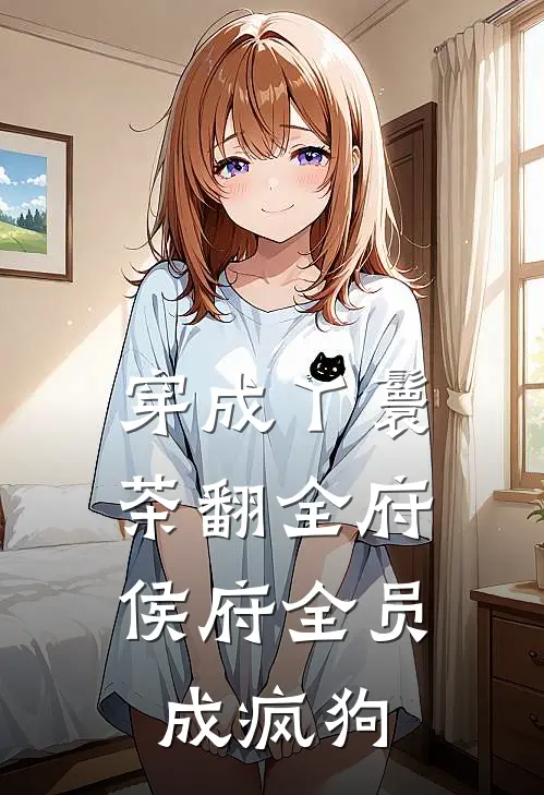 穿成丫鬟茶翻全府，侯府全员成疯狗